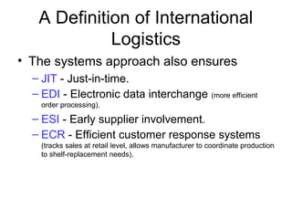 A Definition of International
Logistics
• The systems approach also ensures
– JIT - Just-in-time.
– EDI - Electronic data interchange (more efficient
order processing).
– ESI - Early supplier involvement.
– ECR - Efficient customer response systems
(tracks sales at retail level, allows manufacturer to coordinate production
to shelf-replacement needs).
 