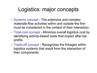Logistics: major concepts
– Systems concept - The extensive and complex
materials-flow activities within and outside the firm
must be considered in the context of their interaction.
– Total-cost concept - Minimize overall logistics cost by
identifying activity-based costs that impact after-tax
profits.
– Trade-off concept - Recognizes the linkages within
logistics systems that result from the interaction of
their components.
 
