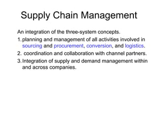 Supply Chain Management
An integration of the three-system concepts.
1.planning and management of all activities involved in
sourcing and procurement, conversion, and logistics.
2. coordination and collaboration with channel partners.
3.Integration of supply and demand management within
and across companies.
 