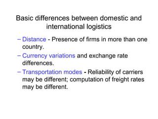 Basic differences between domestic and
international logistics
– Distance - Presence of firms in more than one
country.
– Currency variations and exchange rate
differences.
– Transportation modes - Reliability of carriers
may be different; computation of freight rates
may be different.
 