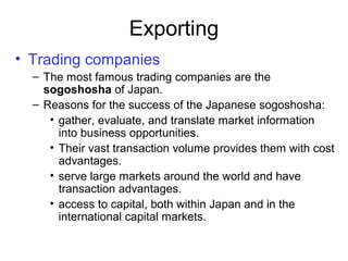 Exporting
• Trading companies
– The most famous trading companies are the
sogoshosha of Japan.
– Reasons for the success of the Japanese sogoshosha:
• gather, evaluate, and translate market information
into business opportunities.
• Their vast transaction volume provides them with cost
advantages.
• serve large markets around the world and have
transaction advantages.
• access to capital, both within Japan and in the
international capital markets.
 
