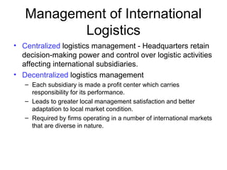 Management of International
Logistics
• Centralized logistics management - Headquarters retain
decision-making power and control over logistic activities
affecting international subsidiaries.
• Decentralized logistics management
– Each subsidiary is made a profit center which carries
responsibility for its performance.
– Leads to greater local management satisfaction and better
adaptation to local market condition.
– Required by firms operating in a number of international markets
that are diverse in nature.
 