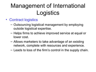 Management of International
Logistics
• Contract logistics
– Outsourcing logistical management by employing
outside logistical expertise.
– Helps firms to achieve improved service at equal or
lower cost.
– Allows marketers to take advantage of an existing
network, complete with resources and experience.
– Leads to loss of the firm’s control in the supply chain.
 