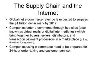 The Supply Chain and the
Internet
• Global net e-commerce revenue is expected to surpass
the $1 trillion dollar mark by 2012.
• Companies enter e-commerce through hub sites (also
known as virtual malls or digital intermediaries) which
bring together buyers, sellers, distributors, and
transaction payment processors in a marketplace (e Bay,
Priceline, Amazon etc.).
• Companies using e-commerce need to be prepared for
24-hour order-taking and customer service.
 