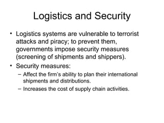 Logistics and Security
• Logistics systems are vulnerable to terrorist
attacks and piracy; to prevent them,
governments impose security measures
(screening of shipments and shippers).
• Security measures:
– Affect the firm’s ability to plan their international
shipments and distributions.
– Increases the cost of supply chain activities.
 