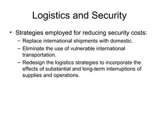 Logistics and Security
• Strategies employed for reducing security costs:
– Replace international shipments with domestic.
– Eliminate the use of vulnerable international
transportation.
– Redesign the logistics strategies to incorporate the
effects of substantial and long-term interruptions of
supplies and operations.
 