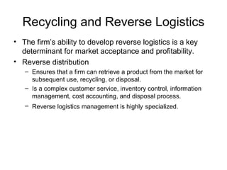 Recycling and Reverse Logistics
• The firm’s ability to develop reverse logistics is a key
determinant for market acceptance and profitability.
• Reverse distribution
– Ensures that a firm can retrieve a product from the market for
subsequent use, recycling, or disposal.
– Is a complex customer service, inventory control, information
management, cost accounting, and disposal process.
– Reverse logistics management is highly specialized.
 