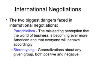 International Negotiations
• The two biggest dangers faced in
international negotiations:
– Parochialism - The misleading perception that
the world of business is becoming ever more
American and that everyone will behave
accordingly.
– Stereotyping - Generalizations about any
given group, both positive and negative.
 