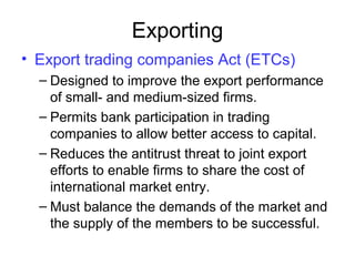 Exporting
• Export trading companies Act (ETCs)
– Designed to improve the export performance
of small- and medium-sized firms.
– Permits bank participation in trading
companies to allow better access to capital.
– Reduces the antitrust threat to joint export
efforts to enable firms to share the cost of
international market entry.
– Must balance the demands of the market and
the supply of the members to be successful.
 