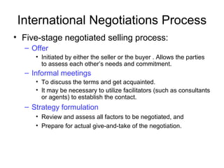 International Negotiations Process
• Five-stage negotiated selling process:
– Offer
• Initiated by either the seller or the buyer . Allows the parties
to assess each other’s needs and commitment.
– Informal meetings
• To discuss the terms and get acquainted.
• It may be necessary to utilize facilitators (such as consultants
or agents) to establish the contact.
– Strategy formulation
• Review and assess all factors to be negotiated, and
• Prepare for actual give-and-take of the negotiation.
 