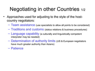 Negotiating in other Countries 1/2
• Approaches used for adjusting to the style of the host-
country negotiators:
– Team assistance (use specialists to allow all points to be considered)
– Traditions and customs (status relations & business procedures)
– Language capability (a culturally and linguistically competent
interpreter may be needed)
– Determination of authority limits (US & European negotiators
have much greater authority than Asians)
– Patience
 