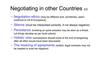Negotiating in other Countries 2/2
– Negotiation ethics (may be different and, sometimes, seem
unethical to US & Europeans)
– Silence (must be interpreted correctly. It not always negative)
– Persistence (insisting on quick answers may be seen as a threat.
Let things develop as per local culture)
– Holistic view (concessions should come at the end of bargaining
after all other issues have been discussed)
– The meaning of agreements (written, legal contracts may not
be needed or even be negative)
 