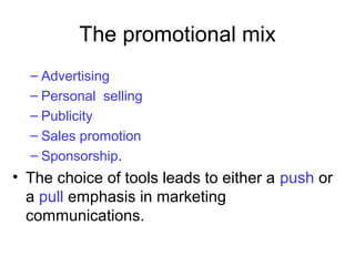 The promotional mix
– Advertising
– Personal selling
– Publicity
– Sales promotion
– Sponsorship.
• The choice of tools leads to either a push or
a pull emphasis in marketing
communications.
 