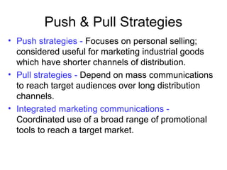 Push & Pull Strategies
• Push strategies - Focuses on personal selling;
considered useful for marketing industrial goods
which have shorter channels of distribution.
• Pull strategies - Depend on mass communications
to reach target audiences over long distribution
channels.
• Integrated marketing communications -
Coordinated use of a broad range of promotional
tools to reach a target market.
 