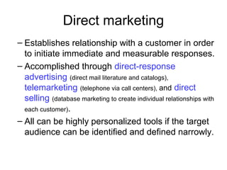 Direct marketing
– Establishes relationship with a customer in order
to initiate immediate and measurable responses.
– Accomplished through direct-response
advertising (direct mail literature and catalogs),
telemarketing (telephone via call centers), and direct
selling (database marketing to create individual relationships with
each customer).
– All can be highly personalized tools if the target
audience can be identified and defined narrowly.
 