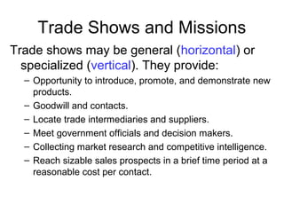 Trade Shows and Missions
Trade shows may be general (horizontal) or
specialized (vertical). They provide:
– Opportunity to introduce, promote, and demonstrate new
products.
– Goodwill and contacts.
– Locate trade intermediaries and suppliers.
– Meet government officials and decision makers.
– Collecting market research and competitive intelligence.
– Reach sizable sales prospects in a brief time period at a
reasonable cost per contact.
 