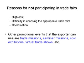 Reasons for not participating in trade fairs
– High cost.
– Difficulty in choosing the appropriate trade fairs
– Coordination.
• Other promotional events that the exporter can
use are trade missions, seminar missions, solo
exhibitions, virtual trade shows, etc.
 