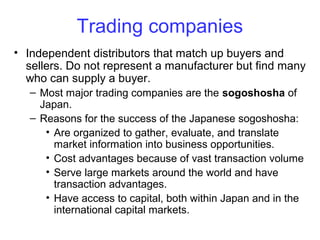 Trading companies
• Independent distributors that match up buyers and
sellers. Do not represent a manufacturer but find many
who can supply a buyer.
– Most major trading companies are the sogoshosha of
Japan.
– Reasons for the success of the Japanese sogoshosha:
• Are organized to gather, evaluate, and translate
market information into business opportunities.
• Cost advantages because of vast transaction volume
• Serve large markets around the world and have
transaction advantages.
• Have access to capital, both within Japan and in the
international capital markets.
 