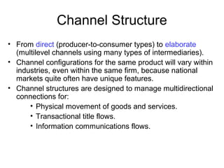 Channel Structure
• From direct (producer-to-consumer types) to elaborate
(multilevel channels using many types of intermediaries).
• Channel configurations for the same product will vary within
industries, even within the same firm, because national
markets quite often have unique features.
• Channel structures are designed to manage multidirectional
connections for:
• Physical movement of goods and services.
• Transactional title flows.
• Information communications flows.
 