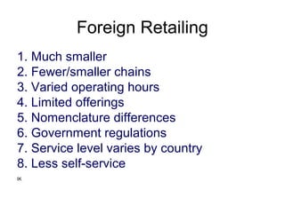 Foreign Retailing
1. Much smaller
2. Fewer/smaller chains
3. Varied operating hours
4. Limited offerings
5. Nomenclature differences
6. Government regulations
7. Service level varies by country
8. Less self-service
IK
 