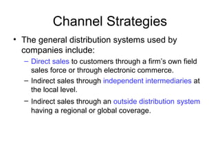 • The general distribution systems used by
companies include:
– Direct sales to customers through a firm’s own field
sales force or through electronic commerce.
– Indirect sales through independent intermediaries at
the local level.
– Indirect sales through an outside distribution system
having a regional or global coverage.
Channel Strategies
 