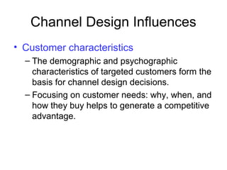 Channel Design Influences
• Customer characteristics
– The demographic and psychographic
characteristics of targeted customers form the
basis for channel design decisions.
– Focusing on customer needs: why, when, and
how they buy helps to generate a competitive
advantage.
 