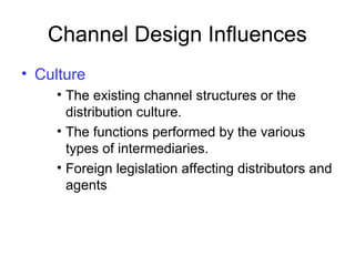 Channel Design Influences
• Culture
• The existing channel structures or the
distribution culture.
• The functions performed by the various
types of intermediaries.
• Foreign legislation affecting distributors and
agents
 