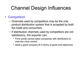 Channel Design Influences
• Competition
– Channels used by competitors may be the only
product distribution system that is accepted by both
the trade and consumers.
– If distribution channels used by competitors are not
satisfactory, the exporter can:
• Form jointly owned sales companies with distributors to
exercise more control.
• Seek a good company fit in terms of goals and objectives.
 