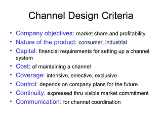 Channel Design Criteria
• Company objectives: market share and profitability
• Nature of the product: consumer, industrial
• Capital: financial requirements for setting up a channel
system
• Cost: of maintaining a channel
• Coverage: intensive, selective, exclusive
• Control: depends on company plans for the future
• Continuity: expressed thru visible market commitment
• Communication: for channel coordination
 