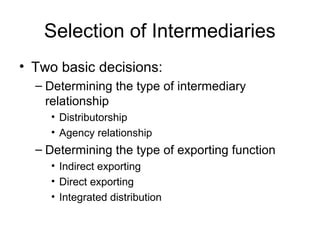 Selection of Intermediaries
• Two basic decisions:
– Determining the type of intermediary
relationship
• Distributorship
• Agency relationship
– Determining the type of exporting function
• Indirect exporting
• Direct exporting
• Integrated distribution
 
