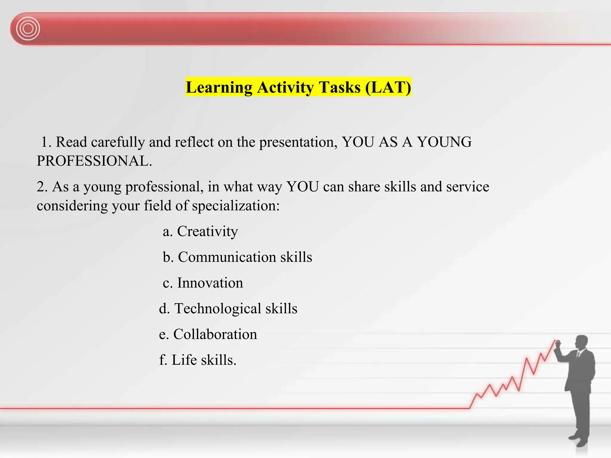 Learning Activity Tasks (LAT)
1. Read carefully and reflect on the presentation, YOU AS A YOUNG
PROFESSIONAL.
2. As a young professional, in what way YOU can share skills and service
considering your field of specialization:
a. Creativity
b. Communication skills
c. Innovation
d. Technological skills
e. Collaboration
f. Life skills.
 