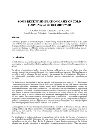 SOME RECENT SIMULATION CASES OF COLD
FORMING WITH DEFORM™-3D
B. K. Chun, J. Fluhrer, M. Foster, G. Li and W.-T. Wu
Scientific Forming Technologies Corporation, Columbus, Ohio, U.S.A.
Abstract
Tremendous progress in numerical analyses of metal forming processes has been achieved in the recent
years and the finite element simulation has become a powerful tool in many industries. Trends of
development of simulation technology are summarized. Some recent applications of the DEFORM™-3D
system to a wide range of cold metal forming and associated processes are presented, including mesh-to-
mesh contact cases and a thread rolling example.
Introduction
In the last decade, industrial acceptance of metal forming modeling with the finite element method (FEM)
has increased so rapidly that its industrial applicatons have become routine as the technology continues to
spread.
The advent of simulation technology in metal forming could not have come at a better time when
computer hardware has experienced dramatic price reduction and speed increases. PCs have become so
powerful as well as affordable that their popularity has surpassed that of workstations. The dream to
carry a laptop with a simulation running on it to the plant, conference room or onboard a plane has come
to fruition.
The finite element formulations for various material models have become mature [1, 2]. The updated
Lagrangian approach still dominates most of the forming applications, but the ALE approach also finds
increasing applications. Tetrahedral elements using a mixed formulation and hexahedral elements are
found most suitable for large plastic deformation. The wider use of tetrahedral elements is supported by
mesh generators, which now can successfully create tetrahedral meshes with great complexity and with
large contrast in element sizes to model a variety of processes in the forming industries. All of these have
improved the ability to analyze complex three-dimensional forming processes accurately and efficiently
and have opened up additional avenues for the application of simulation. The commercial programs
integrate the finite element technology into comprehensive software systems, complemented by improved
graphical user interfaces, thus making themselves very user-friendly and flexible. It is not suprising that
many forming engineers and researchers find such tools essential.
Mature applications of metal forming simulation include the prediction of the material flow, die fill and
loading condition [3]. The information thus obtained can be used for process design, defect prediction or
analysis, and cost analysis. The scope of simulation continues to broaden as the recent trends are
discussed as follows.
The combination of modeling individual processes have evolved into the development of progressions
and tool and die design [4]. Optimizing the progression design using process simulation is superior to
trial-and-error on the shop floor. In the development of metal forming progressions, the designer
balances many complex parameters to accomplish a workable progression design. These parameters
 