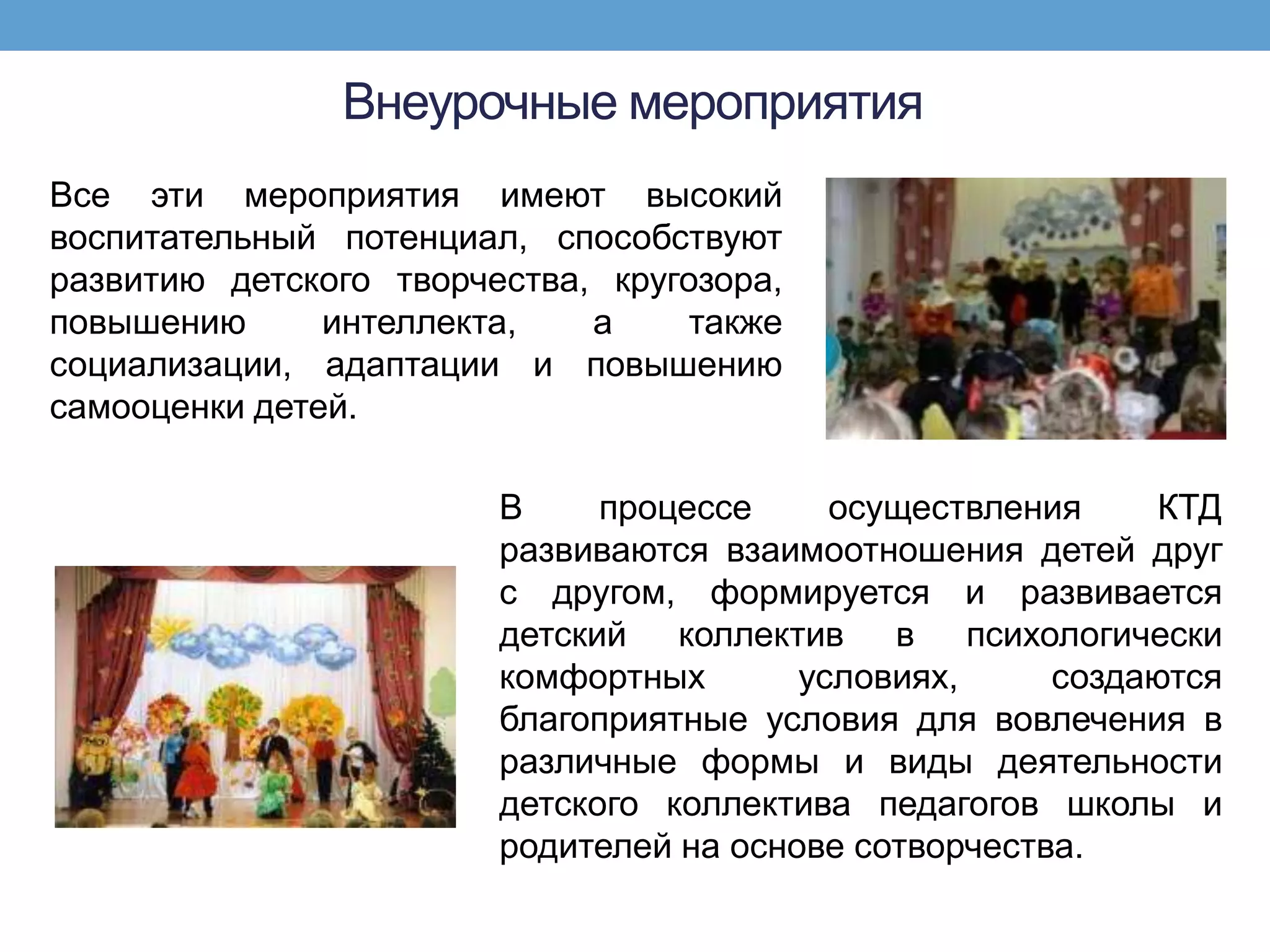 Внеурочные мероприятия
Все эти мероприятия имеют высокий
воспитательный потенциал, способствуют
развитию детского творчества, кругозора,
повышению      интеллекта,   а     также
социализации, адаптации и повышению
самооценки детей.

                        В     процессе     осуществления     КТД
                        развиваются взаимоотношения детей друг
                        с другом, формируется и развивается
                        детский коллектив в психологически
                        комфортных       условиях,     создаются
                        благоприятные условия для вовлечения в
                        различные формы и виды деятельности
                        детского коллектива педагогов школы и
                        родителей на основе сотворчества.
 
