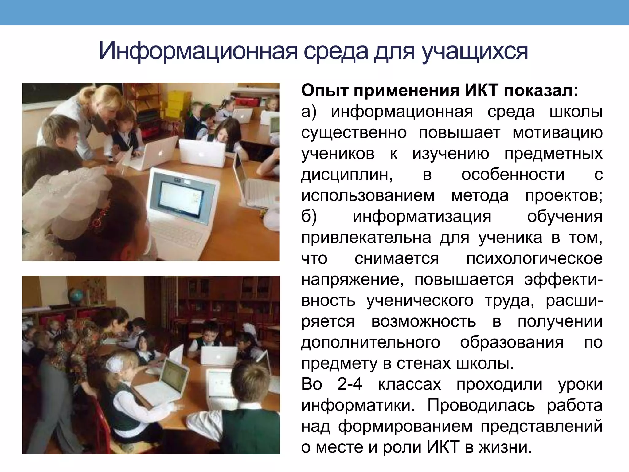 Информационная среда для учащихся
               Опыт применения ИКТ показал:
               а) информационная среда школы
               существенно повышает мотивацию
               учеников к изучению предметных
               дисциплин,    в   особенности    с
               использованием метода проектов;
               б)    информатизация      обучения
               привлекательна для ученика в том,
               что   снимается    психологическое
               напряжение, повышается эффекти-
               вность ученического труда, расши-
               ряется возможность в получении
               дополнительного образования по
               предмету в стенах школы.
               Во 2-4 классах проходили уроки
               информатики. Проводилась работа
               над формированием представлений
               о месте и роли ИКТ в жизни.
 