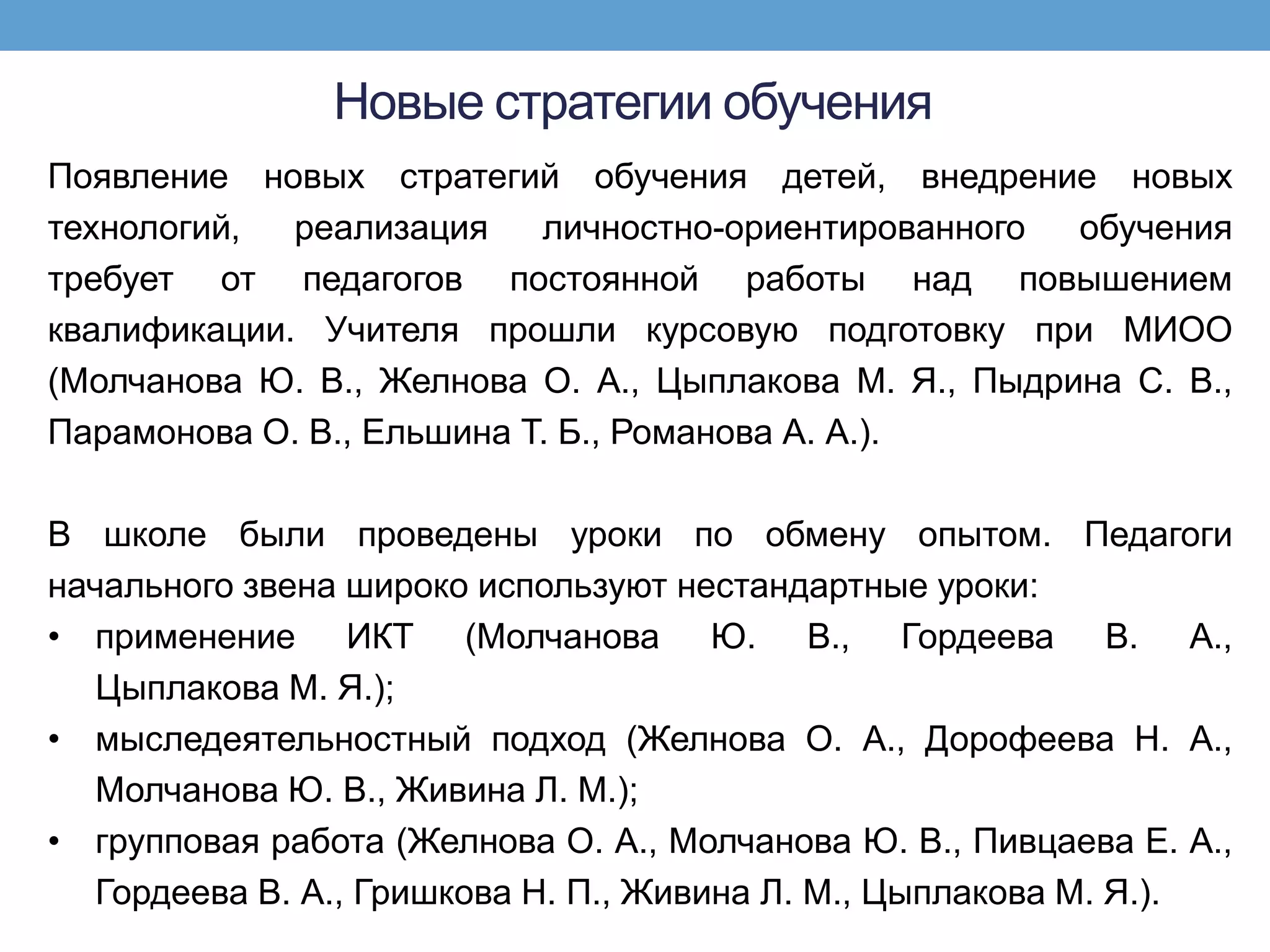 Новые стратегии обучения
Появление новых стратегий обучения детей, внедрение новых
технологий,  реализация    личностно-ориентированного  обучения
требует от педагогов постоянной работы над повышением
квалификации. Учителя прошли курсовую подготовку при МИОО
(Молчанова Ю. В., Желнова О. А., Цыплакова М. Я., Пыдрина С. В.,
Парамонова О. В., Ельшина Т. Б., Романова А. А.).

В школе были проведены уроки по обмену опытом. Педагоги
начального звена широко используют нестандартные уроки:
• применение ИКТ (Молчанова Ю. В., Гордеева В. А.,
   Цыплакова М. Я.);
• мыследеятельностный подход (Желнова О. А., Дорофеева Н. А.,
   Молчанова Ю. В., Живина Л. М.);
• групповая работа (Желнова О. А., Молчанова Ю. В., Пивцаева Е. А.,
   Гордеева В. А., Гришкова Н. П., Живина Л. М., Цыплакова М. Я.).
 