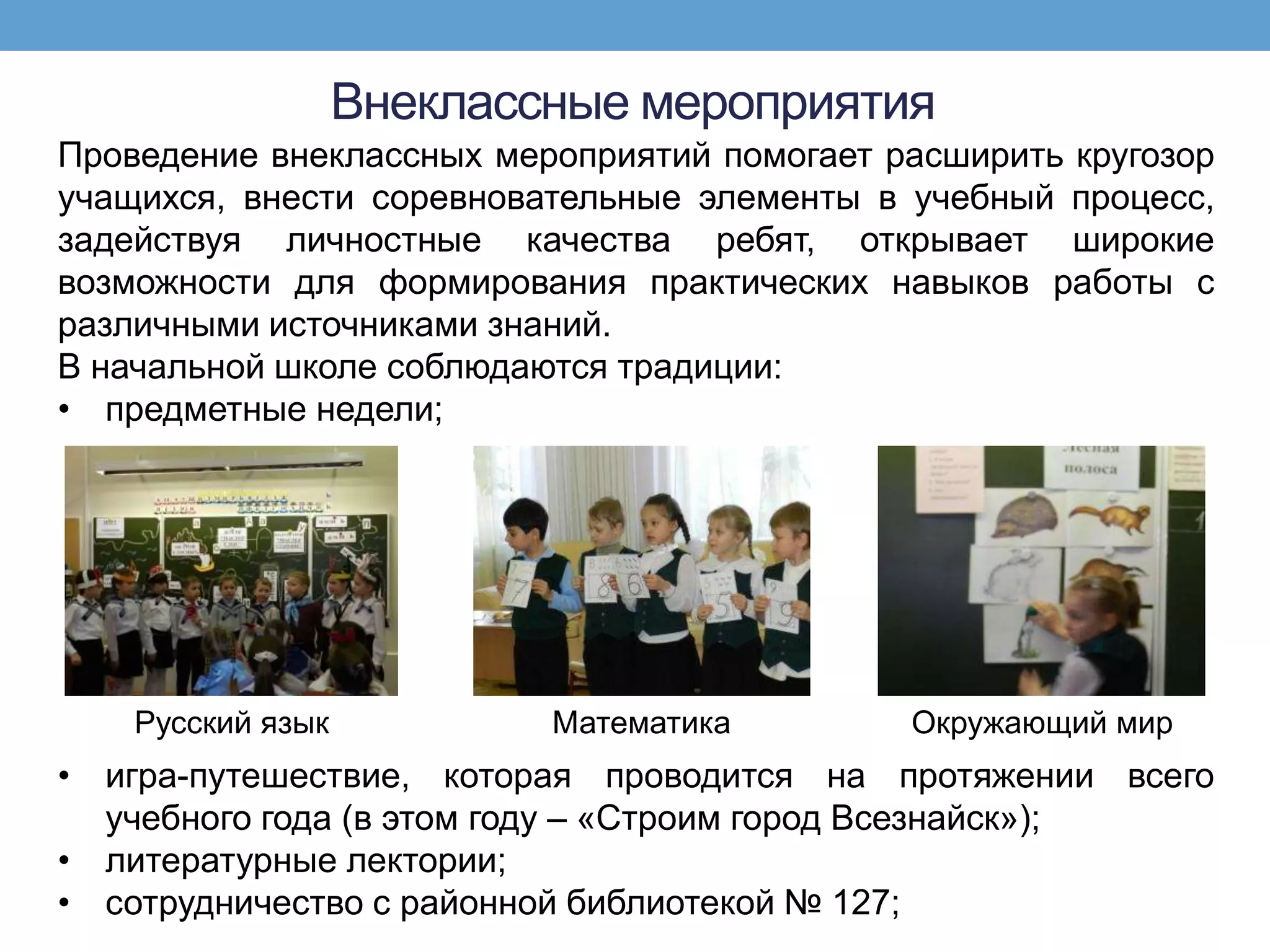 Внеклассные мероприятия
Проведение внеклассных мероприятий помогает расширить кругозор
учащихся, внести соревновательные элементы в учебный процесс,
задействуя личностные качества ребят, открывает широкие
возможности для формирования практических навыков работы с
различными источниками знаний.
В начальной школе соблюдаются традиции:
• предметные недели;




    Русский язык           Математика        Окружающий мир
• игра-путешествие, которая проводится на протяжении всего
  учебного года (в этом году – «Строим город Всезнайск»);
• литературные лектории;
• сотрудничество с районной библиотекой № 127;
 