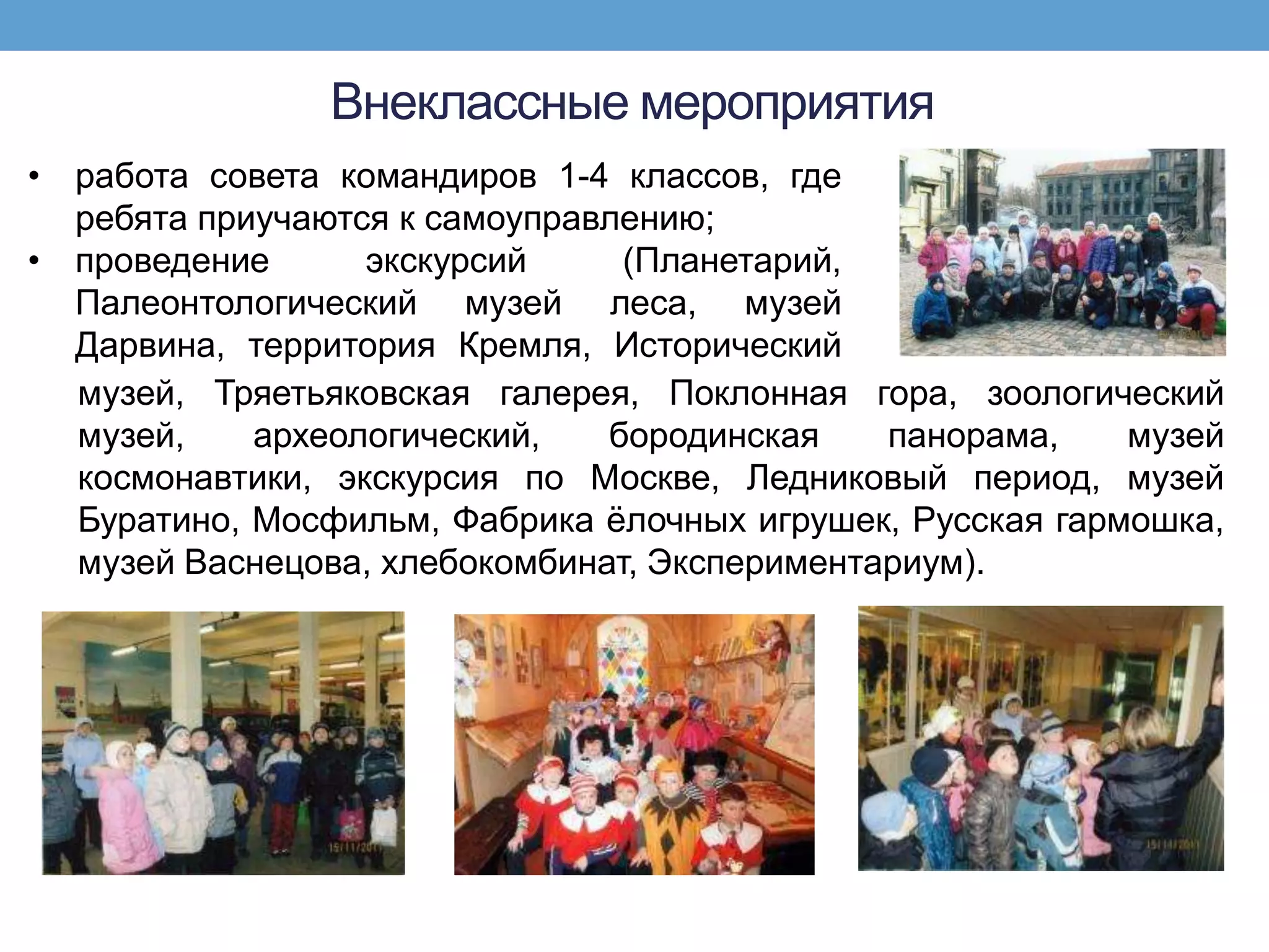 Внеклассные мероприятия
• работа совета командиров 1-4 классов, где
  ребята приучаются к самоуправлению;
• проведение      экскурсий     (Планетарий,
  Палеонтологический музей леса, музей
  Дарвина, территория Кремля, Исторический
  музей, Тряетьяковская галерея, Поклонная гора, зоологический
  музей,    археологический,   бородинская    панорама,    музей
  космонавтики, экскурсия по Москве, Ледниковый период, музей
  Буратино, Мосфильм, Фабрика ѐлочных игрушек, Русская гармошка,
  музей Васнецова, хлебокомбинат, Экспериментариум).
 