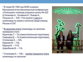 * В лицее № 1502 при МЭИ в рамках
Московской естественнонаучной конференции
«Потенциал» команда учащихся школы № 422
(Степанова А., Чучавина И., Львова А.,
Полунин И. – 10А / 11А) заняла 1 место в
олимпиаде по химии и экологии среди команд
Россиии СНГ.
* В окружном этапе олимпиады по экологии
призерами стали:
Короткова Т. – 7в (самостоятельная подготовка),
СвиридовД. – 7а (самостоятельная подготовка),
Степанова А. – 10А,
Карасев М. – 11Б,
Марков И. – 11 Б,
Широбоков М. – 11А.
* Степанова А. – 10А – призер городского этапа
олимпиады по экологии
 