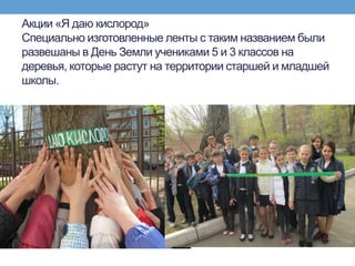 Акции «Я даю кислород»
Специально изготовленные ленты с таким названием были
развешаны в День Земли учениками 5 и 3 классов на
деревья, которые растут на территории старшей и младшей
школы.
 