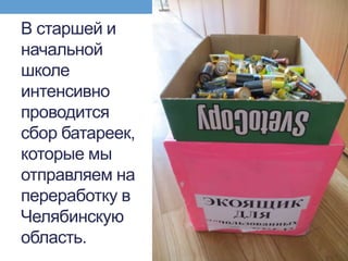 В старшей и
начальной
школе
интенсивно
проводится
сбор батареек,
которые мы
отправляем на
переработку в
Челябинскую
область.
 