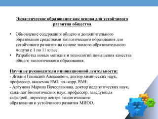 Экологическое образование как основа для устойчивого
развития общества
• Обновление содержания общего и дополнительного
образования средствами экологического образования для
устойчивого развития на основе эколого-образовательного
модуля с 1 по 11 класс
• Разработка новых методик и технологий повышения качества
общего экологического образования.
Научные руководители инновационной деятельности:
- Ягодин Геннадий Алексеевич, доктор химических наук,
профессор, академик РАО, чл.-корр. РАН;
- Аргунова Марина Вячеславовна, доктор педагогических наук,
кандидат биологических наук, профессор, заведующая
кафедрой, директор центра экологического
образования и устойчивого развития МИОО.
 