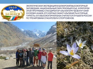 ЭКОЛОГИЧЕСКАЯЭКСПЕДИЦИЯВ БАЛКАРСКИЙВЫСОКОГОРНЫЙ
ЗАПОВЕДНИК,НАЦИОНАЛЬНЫЙПАРКПРИЭЛЬБРУСЬЕ.КУРАТОРОМ
ЭТОЙ ПРОГРАММЫСТАЛДИРЕКТОР АЛЬПЛАГЕРЯ"БЕЗЕНГИ"АЛИЙ
ХУСЕЕВИЧАНАЕВ,ЕГОХОРОШО ЗНАЮТАЛЬПИНИСТЫИ ГОРНЫЕ
ТУРИСТЫ,ЕГО ВЫСОКОГОРНАЯБАЗАСЧИТАЕТСЯЛУЧШЕЙВ РОССИИ
ПО ТРЕНИРОВКАМСПАСАТЕЛЕЙИ СПОРТСМЕНОВ.
 