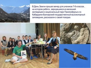 В День Землипрошел вечер для учеников 7-8 классов,
на котором ребята , вернувшиеся из весенней
экспедициив национальныйпарк Приэльбрусье и в
Кабардино-Балкарскийгосударственный высокогорный
заповедник,рассказали о своей поездке.
 