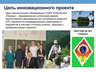 Цель инновационного проекта
• Цель экологического образования в ГБОУ СОШ № 422
«Перово» – формирование устойчивой модели
экологического образования для устойчивого развития
(УР), развитие по индивидуальным траекториям и
соразвитие в системе «Учитель-ученик», ведущие к
профориентации учащихся.
ГБОУ СОШ № 422
«Перово»
 