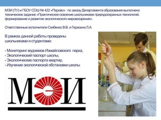 МЭИ (ТУ) и ГБОУ СОШ № 422 «Перово» :по заказуДепартаментаобразованиявыполнено
техническое задание «Практическое освоениешкольниками природоохранныхтехнологий,
формирование и развитие экологического мировоззрения».
Ответственныеисполнители Скибенко В.В.и Герасина Л.А.
В рамках данной работы проведены
школьникамии студентами:
- Мониторинг водоемов Измайловского парка,
- Экологическийпаспорт школы,
- Экологическиепаспорта квартир,
- Изучение экологическойобстановки школы.
 