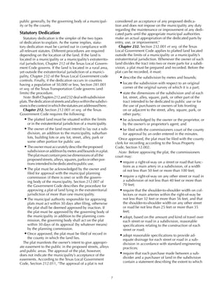 7
public generally, by the governing body of a municipal-
ity or by the county.
Statutory Dedication
Statutory dedication is the simpler of the two types
of dedication to explain. As the name implies, statu-
tory dedication must be carried out in compliance with
all relevant statutes. Different procedures are required
depending on the location of the land. If the land is
located in a municipality or a municipality’s extraterrito-
rial jurisdiction, Chapter 212 of the Texas Local Govern-
ment Code governs. If the land is located in a rural area,
yet outside the extraterritorial jurisdiction of a munici-
pality, Chapter 232 of the Texas Local Government code
controls. Finally, if the dedication occurs in counties
having a population of 50,000 or less, Section 281.001
et seq. of the Texas Transportation Code governs (and
limits) the procedure.
Note:BothChapters212and232dealwithsubdivision
plats.Thededicationofstreetsandalleyswithinthesubdivi-
sionsisthecontextinwhichthestatutesareaddressedhere.
Chapter 212. Section 212.001 et seq. of the Texas
Government Code requires the following:
•	The platted land must be situated within the limits
or in the extraterritorial jurisdiction of a municipality.
•	The owner of the land must intend to lay out a sub-
division, an addition to the municipality, suburban
lots, building lots or any lot, street, alley, park or
some other portion for public use.
•	Theownermustaccuratelydescribetheproposed
subdivisionoradditionbymetesandboundsinaplat.
Theplatmustcontainprecisedimensionsofallthe
proposedstreets,alleys,squares,parksorotherpor-
tionsintendedtobededicatedtopublicuse.
•	The plat must be acknowledged by the owner and
filed for approval with the municipal planning
commission (if there is one) or with the govern-
ing body of the municipality. Section 212.007 of
the Government Code describes the procedure for
approving a plat of land lying in the extraterritorial
jurisdiction of more than one municipality.
•	The municipal authority responsible for approving
plats must act within 30 days after filing, otherwise
the plat shall be deemed approved by inaction. If
the plat must be approved by the governing body of
the municipality in addition to the planning com-
mission, the governing body shall act on the plat
within 30 days of its approval (by whatever means)
by the planning commission.
•	Once approved, the plat must be filed of record in
the county in which the land lies.
The plat manifests the owner’s intent to give appropri-
ate easement to the public in the proposed streets, alleys
and public areas. The approval of the plat, however,
does not indicate the municipality’s acceptance of the
easements. According to the Texas Local Government
Code, Section 212.011, "The approval of a plat is not
considered an acceptance of any proposed dedica-
tion and does not impose on the municipality any duty
regarding the maintenance or improvement of any dedi-
cated parts until the appropriate municipal authorities
make an actual appropriation of the dedicated parts by
entry, use, or improvement."
Chapter 232. Section 232.001 et seq. of the Texas
Local Government Code applies to platted land located
outside the limits of a municipality or a municipality’s
extraterritorial jurisdiction. Whenever the owner of such
land divides the tract into two or more parts for a subdi-
vision, a plat must be prepared and recorded. Before the
plat can be recorded, it must:
•	describe the subdivision by metes and bounds;
•	locate the subdivision with respect to an original
corner of the original survey of which it is a part;
•	state the dimensions of the subdivision and of each
lot, street, alley, square, park, or other part of the
tract intended to be dedicated to public use or for
the use of purchasers or owners of lots fronting
on or adjacent to the street, alley, square, park, or
other party;
•	be acknowledged by the owner or the proprietor, or
by the owner’s or proprietor’s agent; and
•	be filed with the commissioners court of the county
for approval by an order entered in the minutes.
Once approved, the plat must be filed with the county
clerk for recording according to the Texas Property
Code, Section 12.002.
Note: Before approving the plat, the commissioners
court may:
•	require a right-of-way on a street or road that func-
tions as a main artery in a subdivision, of a width
of not less than 50 feet or more than 100 feet;
•	require a right-of-way on any other street or road in
a subdivision of not less than 40 feet or more than
70 feet;
•	require that the shoulder-to-shoulder width on col-
lectors or main arteries within the right-of-way be
not less than 32 feet or more than 56 feet, and that
the shoulder-to-shoulder width on any other street
or road be not less than 25 feet or more than 35
feet;
•	adopt, based on the amount and kind of travel over
each street or road in a subdivision, reasonable
specifications relating to the construction of each
street or road;
•	adopt reasonable specifications to provide ad-
equate drainage for each street or road in a sub-
division in accordance with standard engineering
practices;
•	require that each purchase made between a sub-
divider and a purchaser of land in the subdivision
contain a statement describing the extent to which
 
