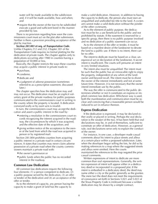 8
water will be made available to the subdivision
and, if it will be made available, how and when;
and
•	require that the owner of the tract to be subdivided
execute a good and sufficient bond in the manner
provided by law.
There is no provision regarding how soon the com-
missioners court must act on the plat after submission.
Neither is there a provision providing acceptance of the
plat by inaction.
Section 281.001 et seq. of Transportation Code.
Unlike Chapters 212 and 232, Chapter 281 of the
Transportation Code requires no formal platting for the
dedication of private roads. The chapter applies only to
dedications occurring after 1980 in counties having a
population of 50,000 or less.
Basically, the chapter restricts the ways these counties
may acquire a public interest in private roads to:
•	purchase,
•	condemn,
•	dedicate and
•	a judgment of adverse possession (sometimes
referred to as a prescriptive easement, discussed
later.)
The chapter specifies how the dedication may and
may not occur. The dedication must be an explicit vol-
untary grant of the private roadway for public purposes
communicated to the commissioners court in writing in
the county where the property is located. A dedication
conveyed orally or by overt acts is invalid.
In turn, the commissioners court may accept the dedi-
cation and assert a public interest in the road by:
•	entering a resolution in the commissioners court re-
cords recognizing the interest acquired in the road-
way, the circumstances by which it was acquired,
and the effective date of the acquisition; and
•	giving written notice of the acceptance to the own-
er of the land from which the road was acquired in
person or by registered mail.
Section 281.004 prohibits counties from acquiring
a public interest in a private road in certain circum-
stances. It states that counties may never claim adverse
possession of a private road when the county commis-
sioners maintain a private road with:
•	the owner’s permission or
•	public funds when the public has no recorded
interest in the roadway.
Common Law Dedication
All common law dedications require the following
four elements: (1) a person competent to dedicate, (2)
a public purpose served by the dedication, (3) an offer
or tender of the dedication and (4) an acceptance of the
offer or tender.
As to the element of capacity, any person having the
capacity to make a grant of land has the capacity to
make a valid dedication. However, in addition to having
the capacity to dedicate, the person also must own an
unqualified and undivided fee title to the land. A co-ten-
ant cannot make a valid dedication without the joinder
of the other co-tenants.
As to the element of public purpose, the dedica-
tion must be for a use beneficial to the public and not
prohibited by statute. If the easement is reserved for a
specific group, then there is no public purpose involved
and no dedication of a public easement can occur.
As to the element of the offer or tender, it must be
based on a manifest desire of the landowner to devote
the land to a public use. If there is no intent, there can
be no offer.
The intent to dedicate must be based on a clear, un-
equivocal act or declaration of the landowner. A secret
intent is insufficient. The courts will presume an intent
in very limited situations.
The intent also must be unqualified. The intent must
be such that the public has an irrevocable right to enjoy
the property, independent of any whim of the land-
owner and beyond recall. The intent must be to divest
the owner of the interest immediately and not at some
future time. However, it is not necessary that the owner
intend immediate use by the public.
The way the offer is communicated to the public de-
termines whether or not it constitutes an express or im-
plied common law dedication. Whichever way is used,
both the manifestation and communication must be so
clear and convincing that a reasonable person would be
induced to act in reliance thereon.
Express Dedication
If the dedication is expressed, it may be declared ei-
ther orally or placed in writing. Perhaps the oral decla-
ration is the weaker of the two. It has been held that oral
declarations may be, in and of themselves, sufficient to
constitute an offer of dedication. However, as a general
rule, oral declarations serve only to explain the conduct
of the owner.
For instance, in one case, a developer made casual
comments about his intent to place streets and alleys
at a certain place within a proposed subdivision. Later,
when the developer began selling the lots, he did so by
making references to a map where the suggested streets
and alleys were omitted. Here the courts
maintained the references to the map negated the prior
casual comments.
Written expressions of intent to dedicate are more
common than oral representations. Generally, the writ-
ten expression of intent will appear either in a dedica-
tory deed or incorporated in a proposed plat. If the
intent is embodied in a dedicatory deed, the deed may
name either a city or the public generally as the grantee.
The mere fact the deed does not meet the requirements
of conveyance set forth in Sections 5.021 and 5.022 of
the Texas Property Code is irrelevant because a written
dedication may be shown by a simple contract.
 