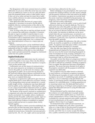 9
Plat designation is the most common form of a written
dedication. It can occur when the owner lays out a town
site or an addition to a town or city on a plat and delin-
eates the proposed streets, parks or other public places.
It also can occur when any part of a town site or addi-
tion is sold by reference to a plat containing designated
public (not private) areas.
If the dedication takes the form of a map or plat,
it generally is necessary to record or file the plat to
establish effective communication of the offer to the
public. If recorded, it constitutes an unequivocal offer
of dedication.
Note: As long as the plat or map has not been record-
ed, a common law dedication is possible. If, however,
the plat or map is recorded, it must be done in com-
pliance with Chapters 212 or 232 of the Texas Local
Government Code as mentioned earlier. Such recording
constitutes a statutory dedication, not a common law
one. Most dedications in Texas via a map or plat are
statutory.
Effective communication can be established without
recording by placing the plat in the possession of public
authorities so that it is readily accessible to the general
public. The exhibition of the plat to a few individuals
may create a private easement by estoppel as mentioned
earlier but not a public easement.
Implied Dedication
Implied common law dedications may be communi-
cated to the public in two ways. One is by the affirma-
tive acts of the owner, the other by inactions or acquies-
cence on the owner’s part.
If affirmative acts are the means of communication,
the acts must amount to an invitation or encourage-
ment to the public to use the land. For instance, open-
ing property to public use or even fencing off part of
the land and making repairs thereon convenient for the
public’s use have been held sufficient affirmative acts to
give rise to an implied dedication.
Inactions or acquiescence sufficient to give rise to an
implied dedication is more difficult to ascertain. Howev-
er, by disregarding certain private interests for a consid-
erable length of time, a landowner may have dedicated
land for public use by implication. Allowing the public
to use a strip of land without objections serves as a good
example. The landowner may not deny the implications.
The duration of the owner’s inactions or acquiescence
is important only when the attitude or intent cannot be
clearly ascertained. For example, where a landowner
silently permits the public authorities to grade, repair or
otherwise improve a private road, such inactions have
been held sufficient evidence to establish an implied
intent to dedicate but not in counties where Article
6812(h) applies.
When the attitude or intent cannot be established, the
period of the use then becomes more important. The
courts will presume an intent if the period of inactions
extends for several years. Generally a ten-year period is
used, but 50-, 40-, 35-, 20-, eight- and six-year periods
also have been adhered to by the courts.
Before indulging in any presumptions, the courts must
examine the existing evidence as to the owner’s attitude
and the general character of the land used by the public.
For instance, if permission was given to cross the land,
the owner must have intended it to be permanent, not
temporary, and it must have extended to the public gen-
erally and not to select individuals.
Likewise, mere use by the public is not in and of itself
sufficient to disclose an intent to dedicate. This fact is
particularly true when the public use does not interfere
with the owner’s use of the property. Thus, the owner
has no occasion to declare overtly his or her intentions
in the matter. No intention to dedicate can be ascer-
tained when the use is promiscuous, occasional or un-
defined. No public easement can arise when the use is
confined to a particular class of persons as distinguished
from the public generally.
Finally, to complete the dedication, the offer or tender
of the use must be accepted by or on behalf of the
public. Acceptance must take place within a reasonable
time after the tender but before it is revoked.
Also, the offer may lapse by the expiration of a
designated period imposed by the owner. Revocation
also can occur by the owner’s devoting the property to
some inconsistent use or by vacating a filed plat in ac-
cordance with Chapters 212 or 232 of the Texas Local
Government Code as will be discussed later.
Any public action that shows an unequivocal intent to
appropriate the property to the purpose for which it was
set aside is sufficient to constitute a binding acceptance.
Once accepted, the dedication becomes immediately
operative. The owner becomes divested of all rights in
the property consistent with the purpose to which the
easement was dedicated.
The acceptance may be either formal or informal.
In most instances, an informal acceptance transpires.
The following are examples of cases in which informal
acceptance occurred: (1) establishing roads, streets and
alleys by a city in conformity to the plat filed by the
owner, (2) purchasing land by individuals relying on the
existence of a valid dedication, (3) taking possession of,
or assuming control over, the dedicated land and im-
proving or repairing it, (4) failing to assess property taxes
against the dedicated land and (5) using the dedicated
land by the public.
The purchasing of land by individuals relying on
the existence of a valid dedication (example number
2 above) needs further amplification as a result of its
unique interpretation in Texas. Under Texas case law, it
is possible for a private easement and a public easement
to exist simultaneously on the same roadway or thor-
oughfare. Here is how it can happen.
As mentioned earlier under private easements, an
easement by estoppel may arise when a purchaser
relies on a map or plat for the placement of easements.
If the same map or plat is filed in the county land
records, and if the city or county accepts the dedica-
tion, a public easement arises simultaneously along the
 