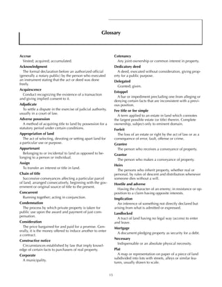 15
Glossary
Accrue
Vested; acquired; accumulated.
Acknowledgment
The formal declaration before an authorized official
(generally a notary public) by the person who executed
an instrument stating that the act or deed was done
freely.
Acquiescence
Conduct recognizing the existence of a transaction
and giving implied consent to it.
Adjudicate
To settle a dispute in the exercise of judicial authority,
usually in a court of law.
Adverse possession
A method of acquiring title to land by possession for a
statutory period under certain conditions.
Appropriation of land
The act of selecting, devoting or setting apart land for
a particular use or purpose.
Appurtenant
Belonging to or incidental to land as opposed to be-
longing to a person or individual.
Assign
To transfer an interest or title in land.
Chain of title
Successive conveyances affecting a particular parcel
of land, arranged consecutively, beginning with the gov-
ernment or original source of title to the present.
Concurrent
Running together; acting in conjunction.
Condemnation
The process by which private property is taken for
public use upon the award and payment of just com-
pensation.
Consideration
The price bargained for and paid for a promise. Gen-
erally, it is the money offered to induce another to enter
a contract.
Constructive notice
Circumstances established by law that imply knowl-
edge of certain facts to purchasers of real property.
Corporate
A municipality.
Cotenancy
Any joint ownership or common interest in property.
Dedicatory deed
A deed, executed without consideration, giving prop-
erty for a public purpose.
Delegated
Granted; given.
Estoppel
A bar or impediment precluding one from alleging or
denying certain facts that are inconsistent with a previ-
ous position.
Fee title or fee simple
A term applied to an estate in land which connotes
the largest possible estate (or title) therein. Complete
ownership, subject only to eminent domain.
Forfeit
The loss of an estate or right by the act of law or as a
consequence of error, fault, offense or crime.
Grantee
The person who receives a conveyance of property.
Grantor
The person who makes a conveyance of property.
Heirs
The persons who inherit property, whether real or
personal, by rules of descent and distribution whenever
someone dies without a will.
Hostile and adverse
Having the character of an enemy; in resistance or op-
position to a claim having opposite interests.
Implication
An inference of something not directly declared but
arising from what is admitted or expressed.
Landlocked
A tract of land having no legal way (access) to enter
and leave.
Mortgage
A document pledging property as security for a debt.
Necessary
Indispensable or an absolute physical necessity.
Plat
A map or representation on paper of a piece of land
subdivided into lots with streets, alleys or similar fea-
tures, usually drawn to scale.
 