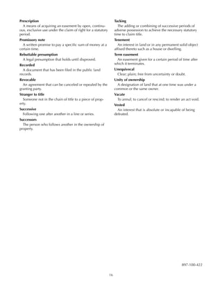 16
Prescription
A means of acquiring an easement by open, continu-
ous, exclusive use under the claim of right for a statutory
period.
Promissory note
A written promise to pay a specific sum of money at a
certain time.
Rebuttable presumption
A legal presumption that holds until disproved.
Recorded
A document that has been filed in the public land
records.
Revocable
An agreement that can be canceled or repealed by the
granting party.
Stranger to title
Someone not in the chain of title to a piece of prop-
erty.
Successive
Following one after another in a line or series.
Successors
The person who follows another in the ownership of
property.
897-100-422
Tacking
The adding or combining of successive periods of
adverse possession to achieve the necessary statutory
time to claim title.
Tenement
An interest in land or in any permanent solid object
affixed thereto such as a house or dwelling.
Term easement
An easement given for a certain period of time after
which it terminates.
Unequivocal
Clear; plain; free from uncertainty or doubt.
Unity of ownership
A designation of land that at one time was under a
common or the same owner.
Vacate
To annul; to cancel or rescind; to render an act void.
Vested
An interest that is absolute or incapable of being
defeated.
 